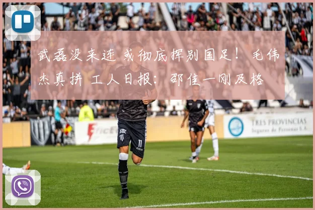 武磊没来连 或彻底挥别国足!毛伟杰真拼 工人日报:邵佳一刚及格
