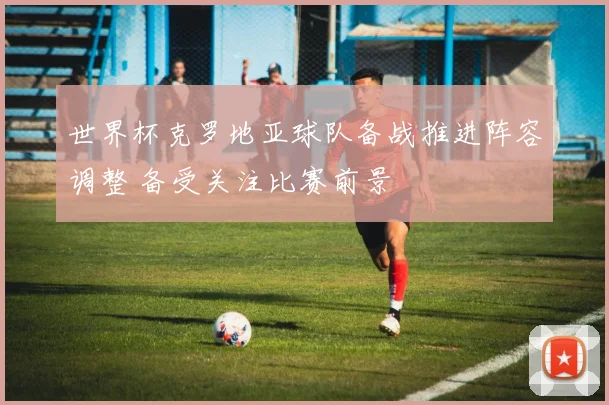 世界杯克罗地亚球队备战推进阵容调整 备受关注比赛前景