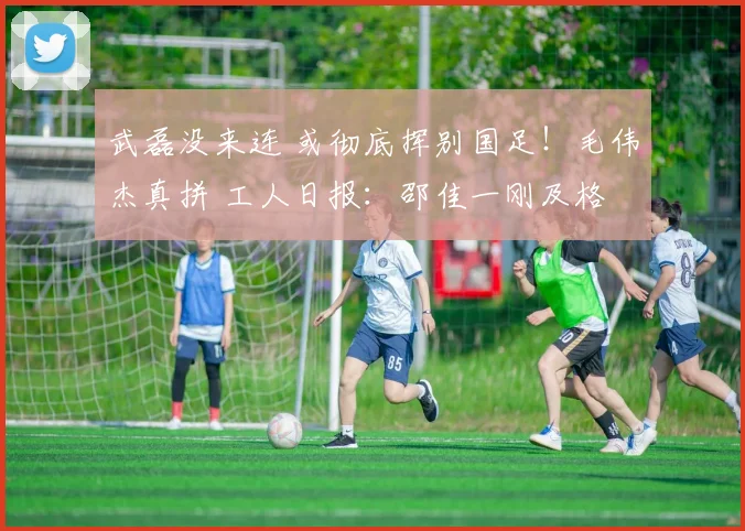 武磊没来连 或彻底挥别国足！毛伟杰真拼 工人日报：邵佳一刚及格